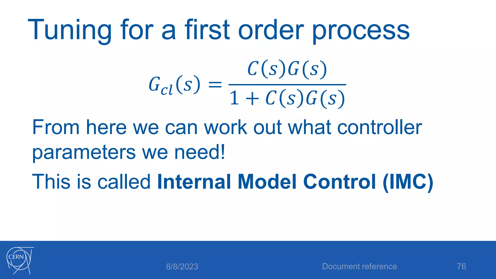 Tuning for a first order process
𝐺𝑐𝑙 𝑠 =
𝐶 𝑠 𝐺(𝑠)
1 + 𝐶 𝑠 𝐺(𝑠)
From here we can work out what controller
parameters we need!
This is called Internal Model Control (IMC)
8/8/2023 Document reference 76
 