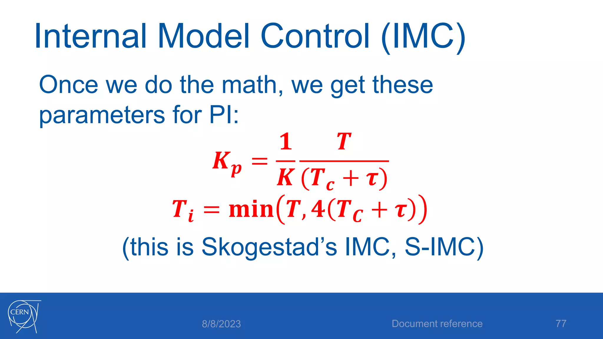 Internal Model Control (IMC)
Once we do the math, we get these
parameters for PI:
𝑲𝒑 =
𝟏
𝑲
𝑻
(𝑻𝒄 + 𝝉)
𝑻𝒊 = 𝐦𝐢𝐧 𝑻, 𝟒 𝑻𝑪 + 𝝉
(this is Skogestad’s IMC, S-IMC)
8/8/2023 Document reference 77
 