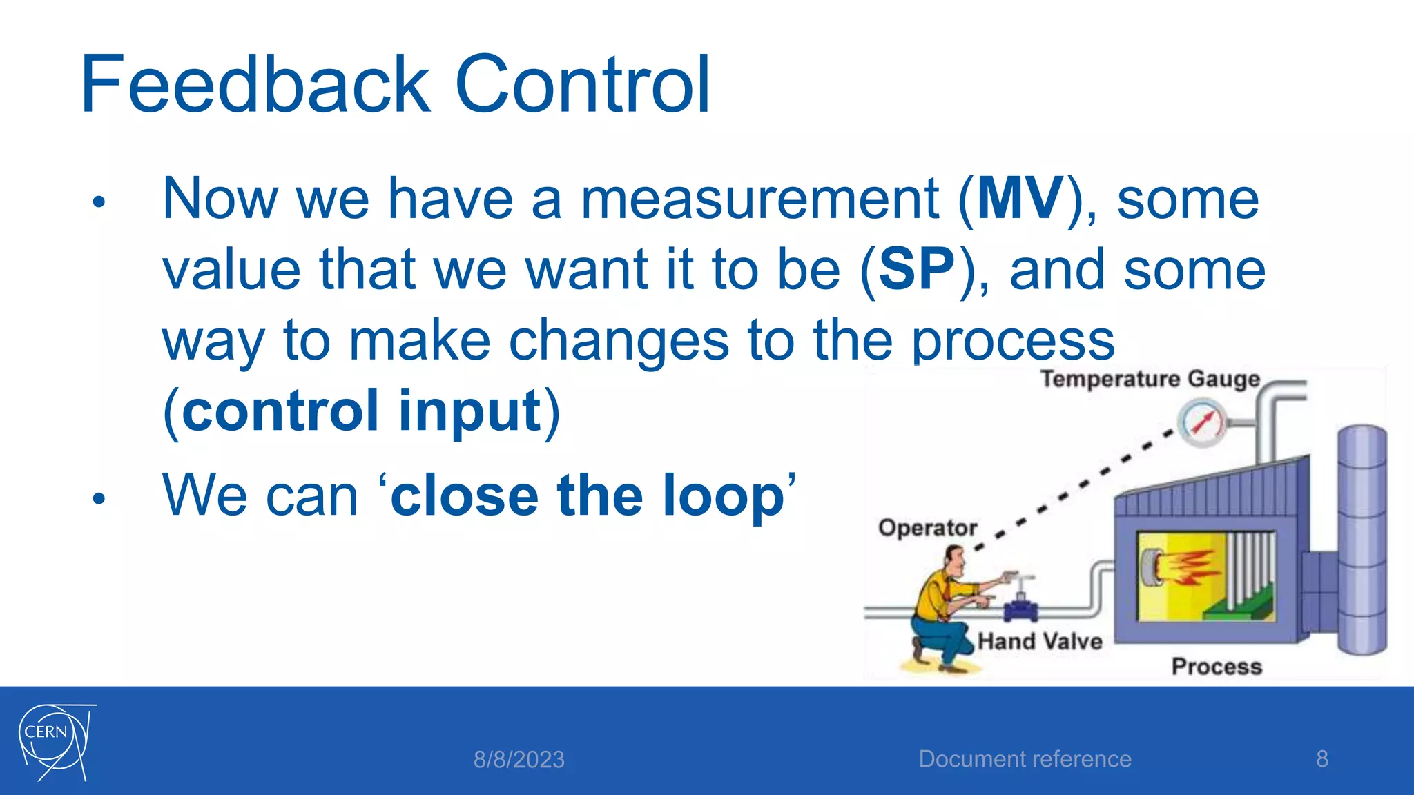 Feedback Control
• Now we have a measurement (MV), some
value that we want it to be (SP), and some
way to make changes to the process
(control input)
• We can ‘close the loop’
8/8/2023 Document reference 8
 