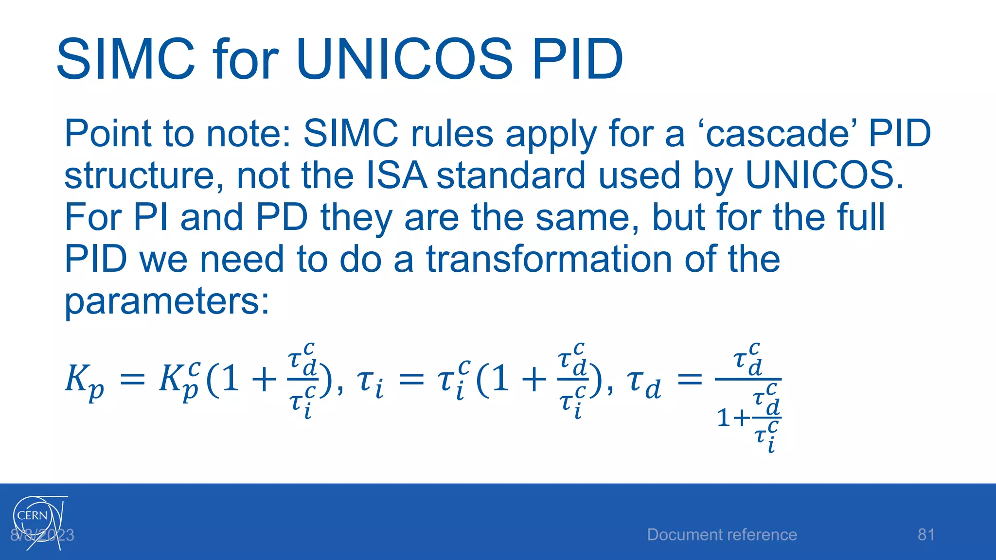 SIMC for UNICOS PID
Point to note: SIMC rules apply for a ‘cascade’ PID
structure, not the ISA standard used by UNICOS.
For PI and PD they are the same, but for the full
PID we need to do a transformation of the
parameters:
𝐾𝑝 = 𝐾𝑝
𝑐
(1 +
𝜏𝑑
𝑐
𝜏𝑖
𝑐), 𝜏𝑖 = 𝜏𝑖
𝑐
(1 +
𝜏𝑑
𝑐
𝜏𝑖
𝑐), 𝜏𝑑 =
𝜏𝑑
𝑐
1+
𝜏𝑑
𝑐
𝜏𝑖
𝑐
Document reference 81
8/8/2023
 