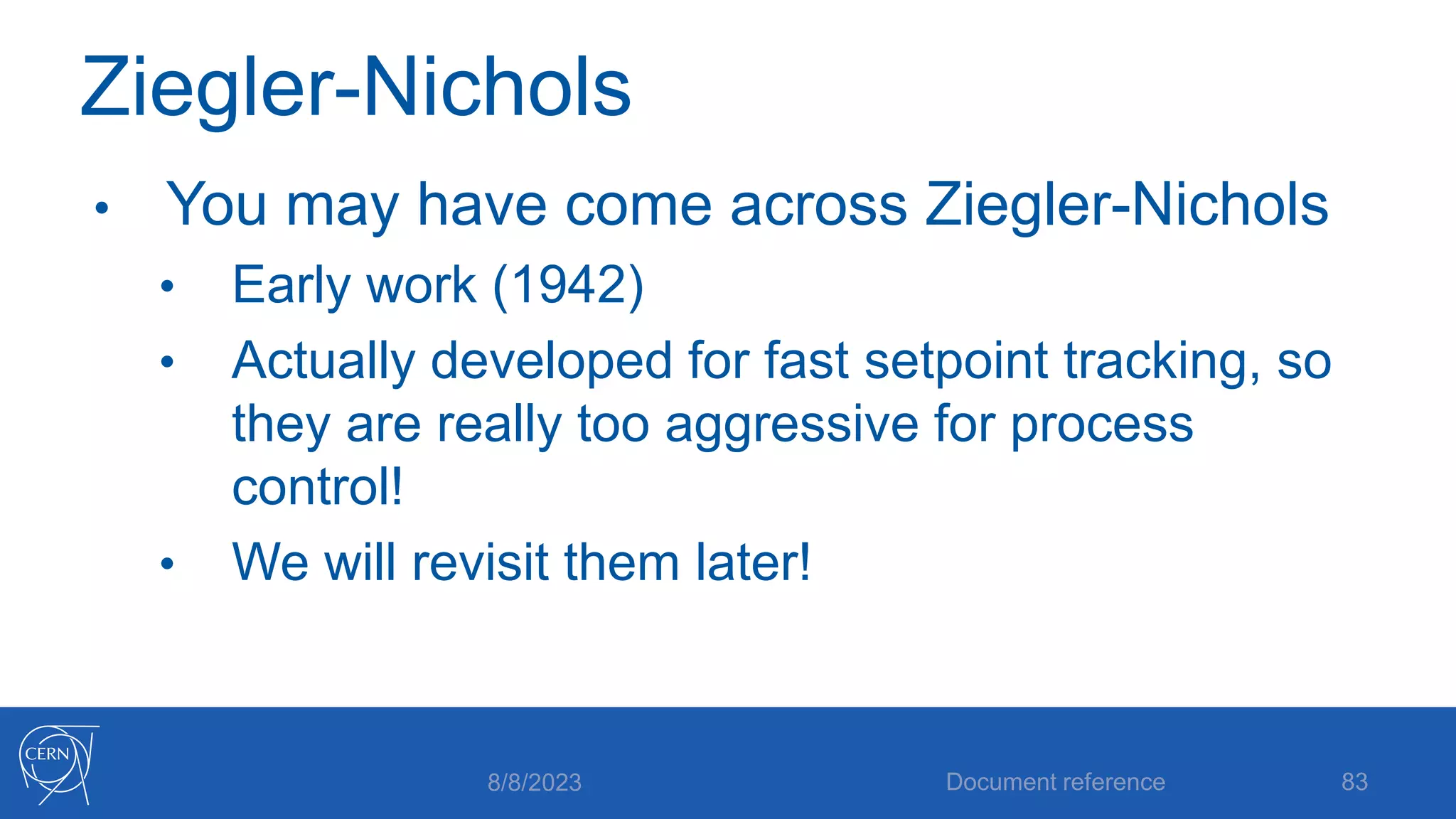 Ziegler-Nichols
• You may have come across Ziegler-Nichols
• Early work (1942)
• Actually developed for fast setpoint tracking, so
they are really too aggressive for process
control!
• We will revisit them later!
8/8/2023 Document reference 83
 