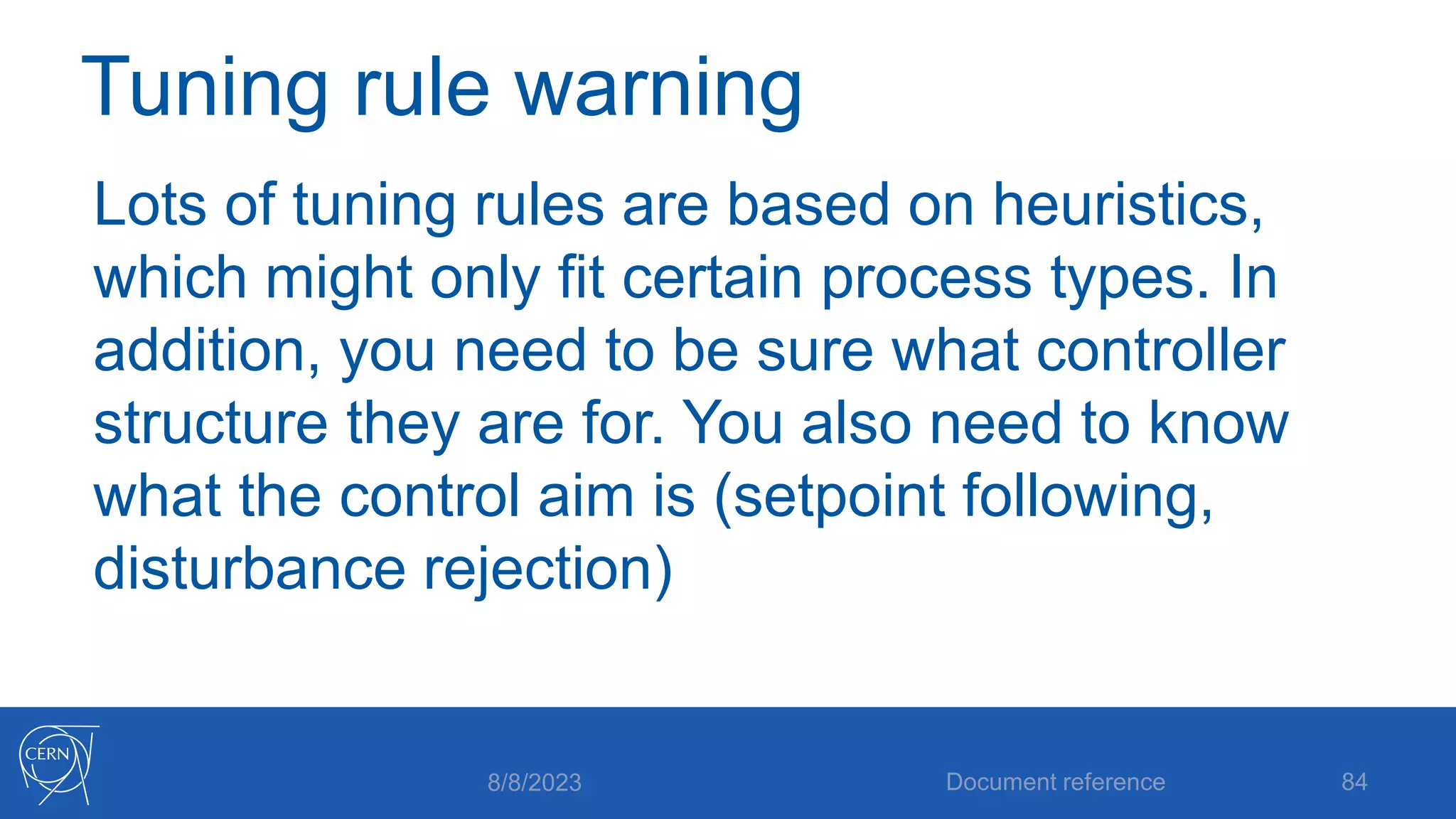Tuning rule warning
Lots of tuning rules are based on heuristics,
which might only fit certain process types. In
addition, you need to be sure what controller
structure they are for. You also need to know
what the control aim is (setpoint following,
disturbance rejection)
8/8/2023 Document reference 84
 