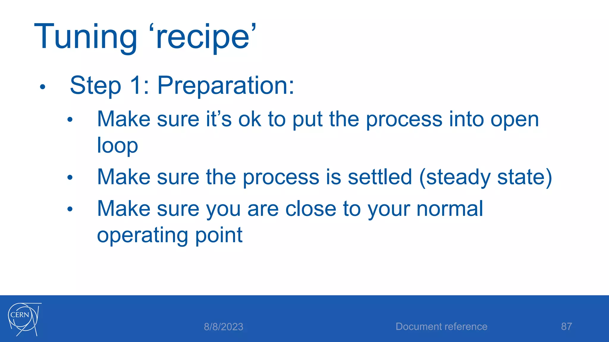 Tuning ‘recipe’
• Step 1: Preparation:
• Make sure it’s ok to put the process into open
loop
• Make sure the process is settled (steady state)
• Make sure you are close to your normal
operating point
8/8/2023 Document reference 87
 