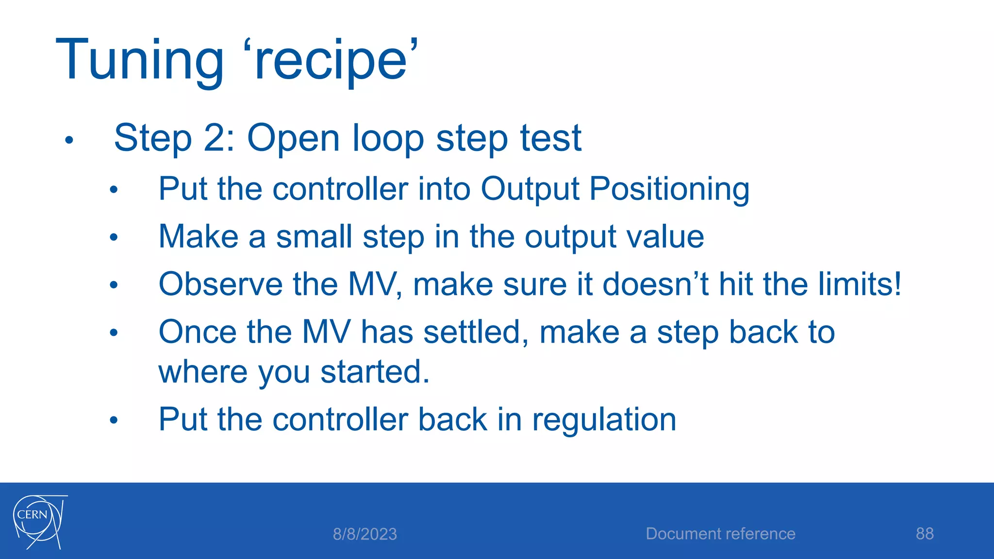 Tuning ‘recipe’
• Step 2: Open loop step test
• Put the controller into Output Positioning
• Make a small step in the output value
• Observe the MV, make sure it doesn’t hit the limits!
• Once the MV has settled, make a step back to
where you started.
• Put the controller back in regulation
8/8/2023 Document reference 88
 