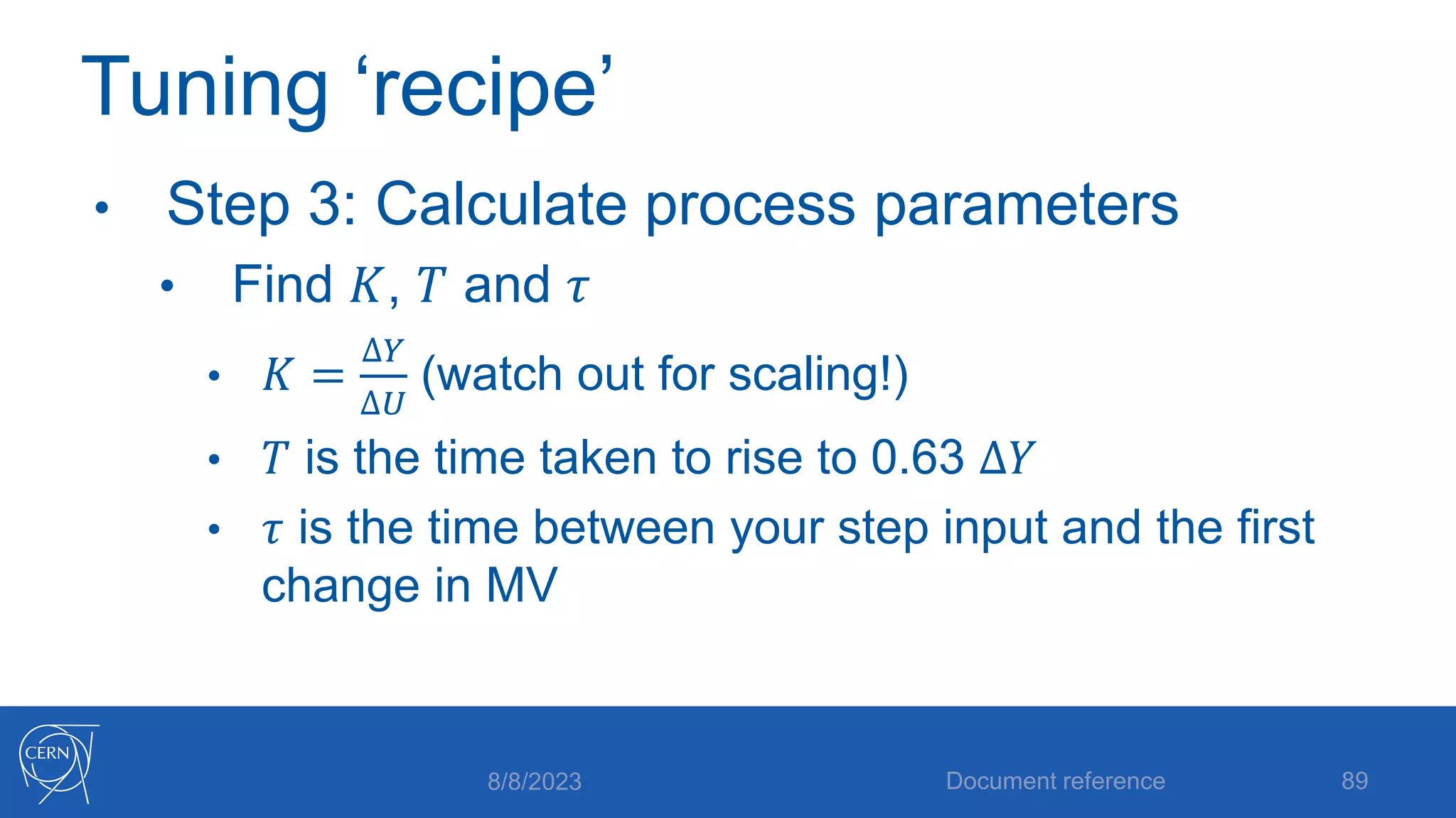 Tuning ‘recipe’
• Step 3: Calculate process parameters
• Find 𝐾, 𝑇 and 𝜏
• 𝐾 =
∆𝑌
∆𝑈
(watch out for scaling!)
• 𝑇 is the time taken to rise to 0.63 ∆𝑌
• 𝜏 is the time between your step input and the first
change in MV
8/8/2023 Document reference 89
 