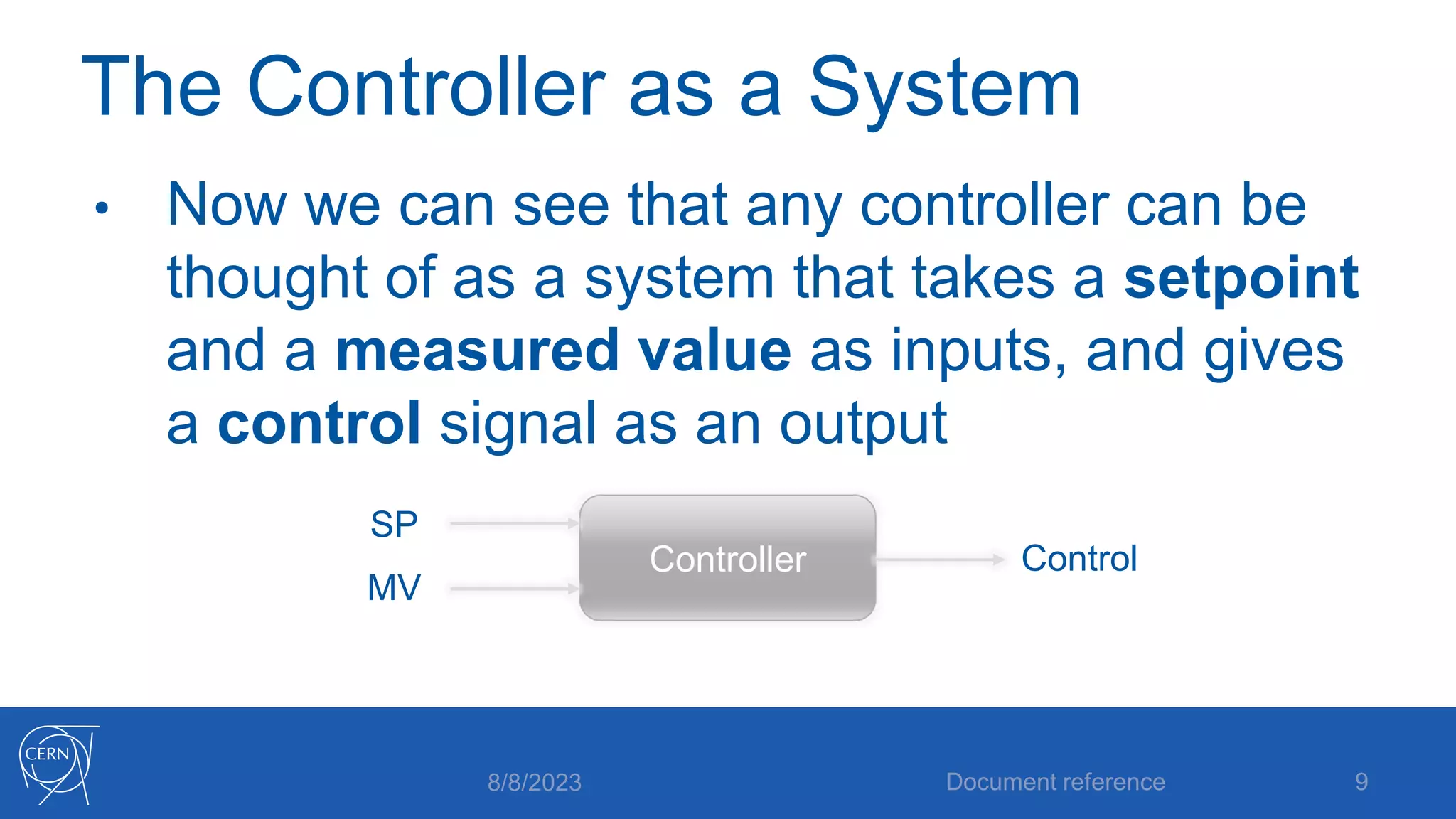 The Controller as a System
• Now we can see that any controller can be
thought of as a system that takes a setpoint
and a measured value as inputs, and gives
a control signal as an output
8/8/2023 Document reference 9
Controller
SP
MV
Control
 