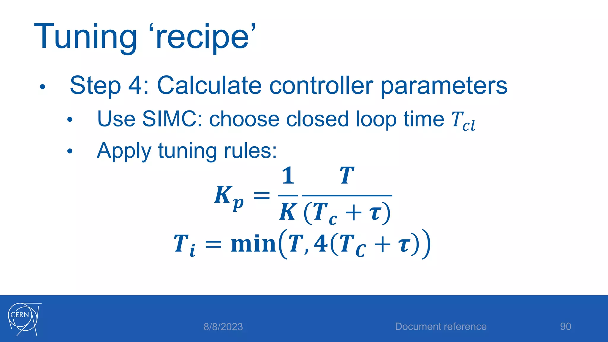 Tuning ‘recipe’
• Step 4: Calculate controller parameters
• Use SIMC: choose closed loop time 𝑇𝑐𝑙
• Apply tuning rules:
𝑲𝒑 =
𝟏
𝑲
𝑻
(𝑻𝒄 + 𝝉)
𝑻𝒊 = 𝐦𝐢𝐧 𝑻, 𝟒 𝑻𝑪 + 𝝉
8/8/2023 Document reference 90
 