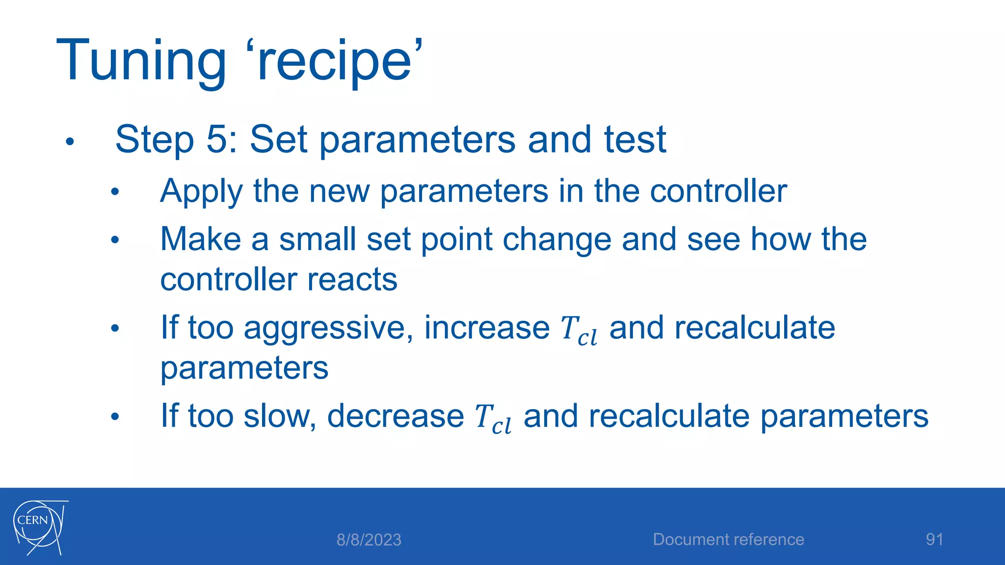 Tuning ‘recipe’
• Step 5: Set parameters and test
• Apply the new parameters in the controller
• Make a small set point change and see how the
controller reacts
• If too aggressive, increase 𝑇𝑐𝑙 and recalculate
parameters
• If too slow, decrease 𝑇𝑐𝑙 and recalculate parameters
8/8/2023 Document reference 91
 