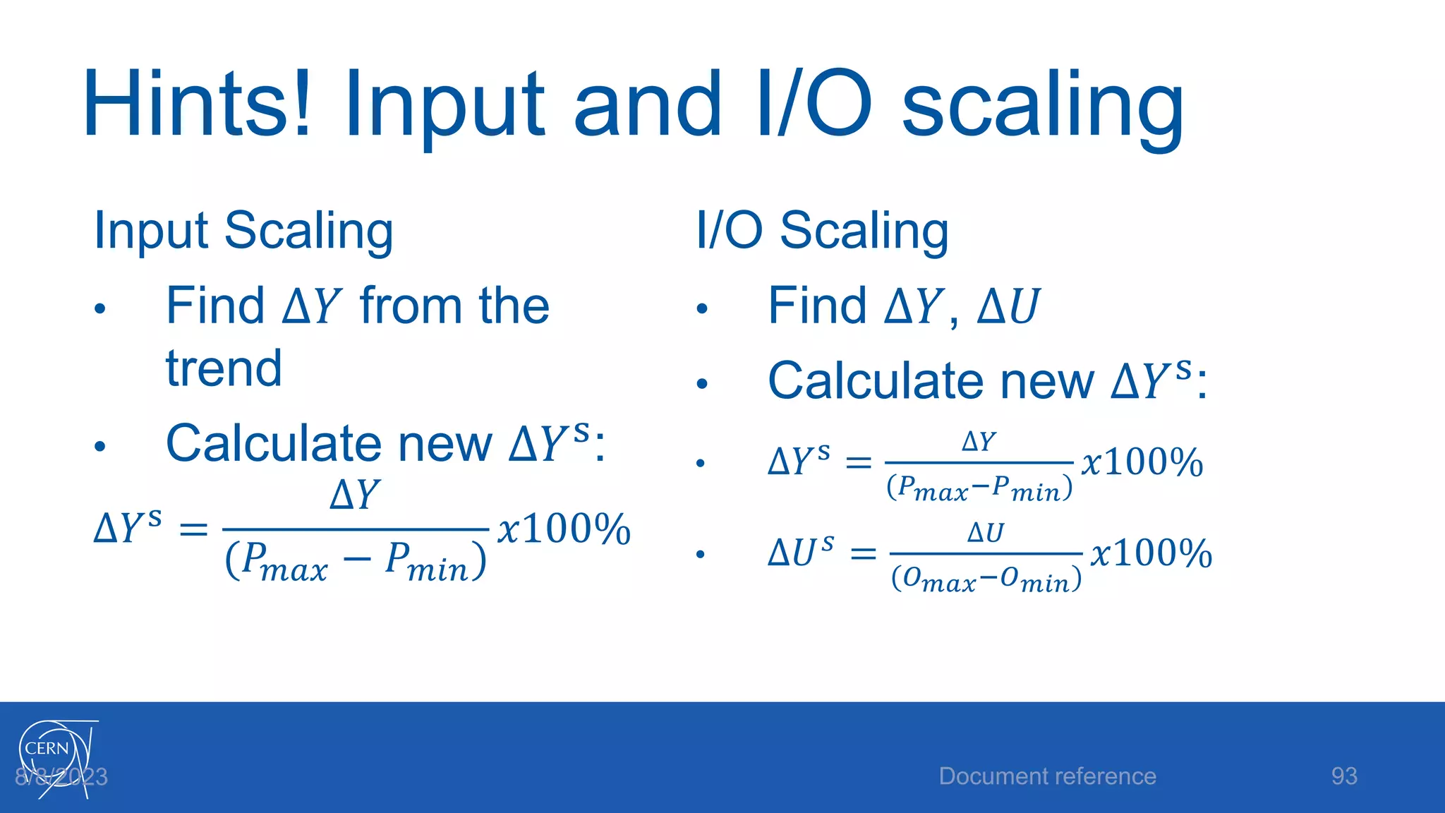 Hints! Input and I/O scaling
Input Scaling
• Find ∆𝑌 from the
trend
• Calculate new ∆𝑌s
:
∆𝑌s =
∆𝑌
(𝑃𝑚𝑎𝑥 − 𝑃𝑚𝑖𝑛)
𝑥100%
I/O Scaling
• Find ∆𝑌, ∆𝑈
• Calculate new ∆𝑌s
:
• ∆𝑌s =
∆𝑌
(𝑃𝑚𝑎𝑥−𝑃𝑚𝑖𝑛)
𝑥100%
• ∆𝑈𝑠 =
∆𝑈
(𝑂𝑚𝑎𝑥−𝑂𝑚𝑖𝑛)
𝑥100%
Document reference 93
8/8/2023
 