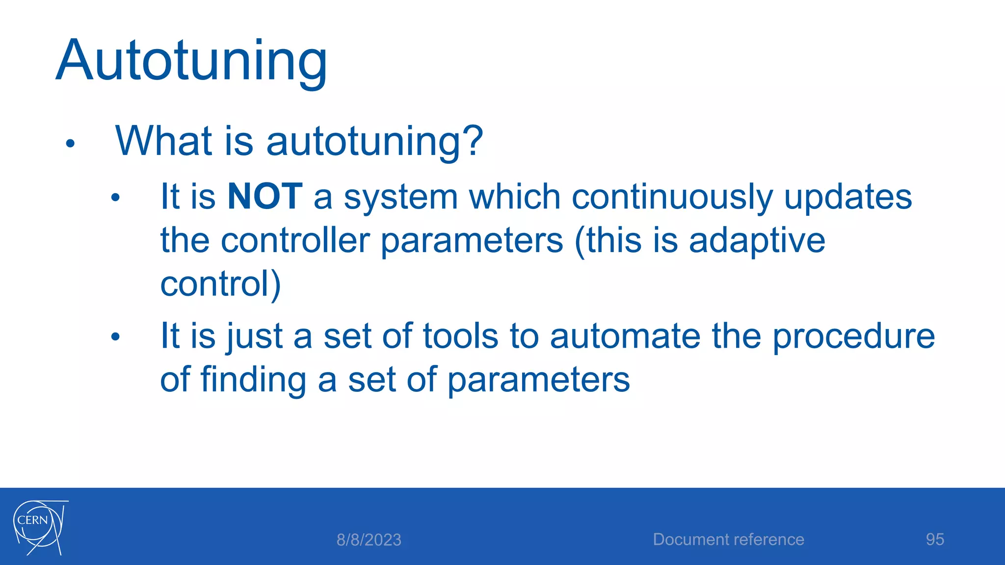 Autotuning
• What is autotuning?
• It is NOT a system which continuously updates
the controller parameters (this is adaptive
control)
• It is just a set of tools to automate the procedure
of finding a set of parameters
8/8/2023 Document reference 95
 