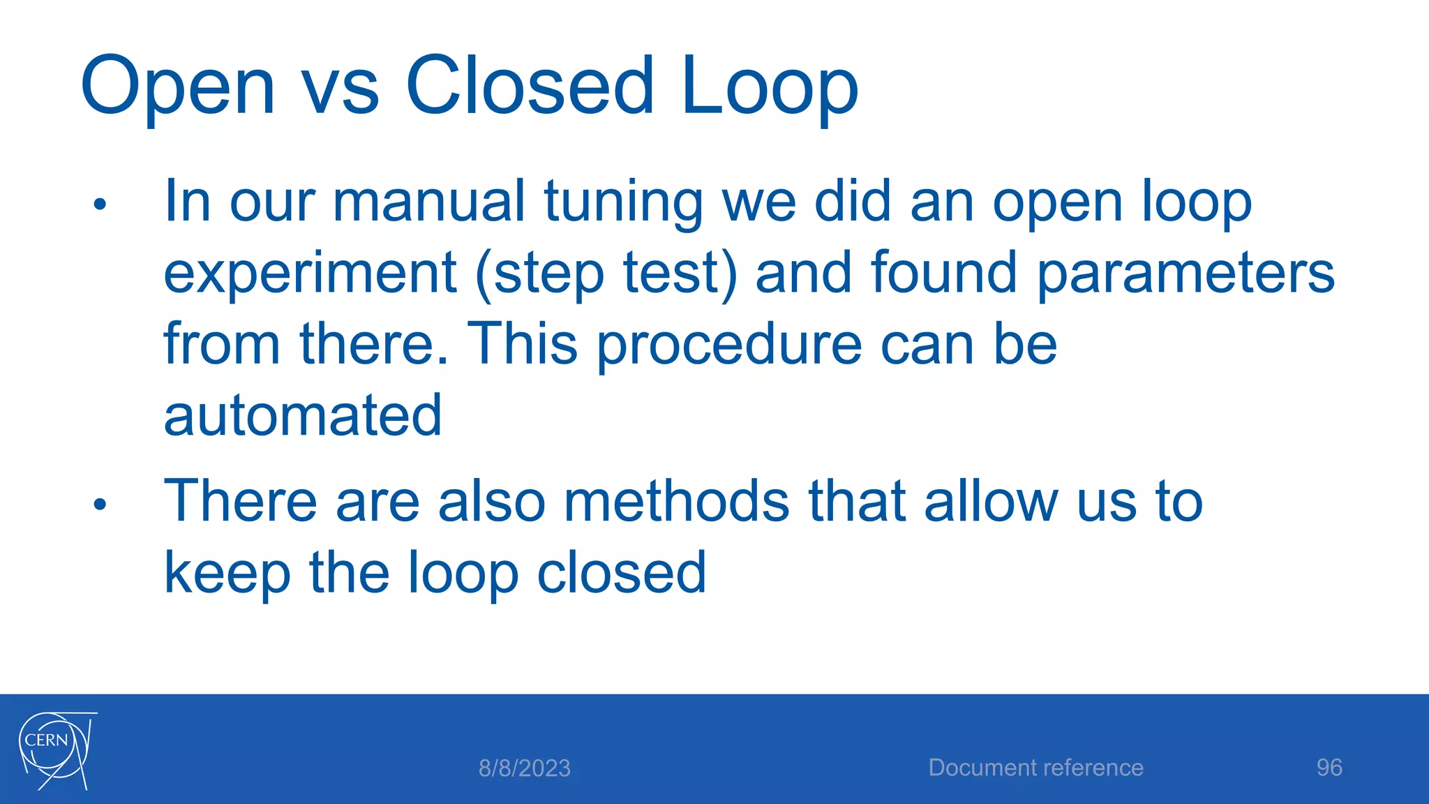 Open vs Closed Loop
• In our manual tuning we did an open loop
experiment (step test) and found parameters
from there. This procedure can be
automated
• There are also methods that allow us to
keep the loop closed
8/8/2023 Document reference 96
 