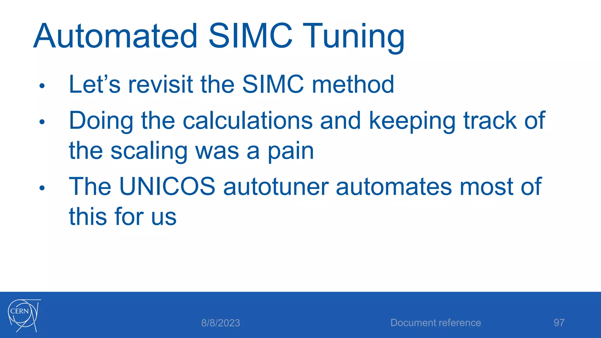 Automated SIMC Tuning
• Let’s revisit the SIMC method
• Doing the calculations and keeping track of
the scaling was a pain
• The UNICOS autotuner automates most of
this for us
8/8/2023 Document reference 97
 