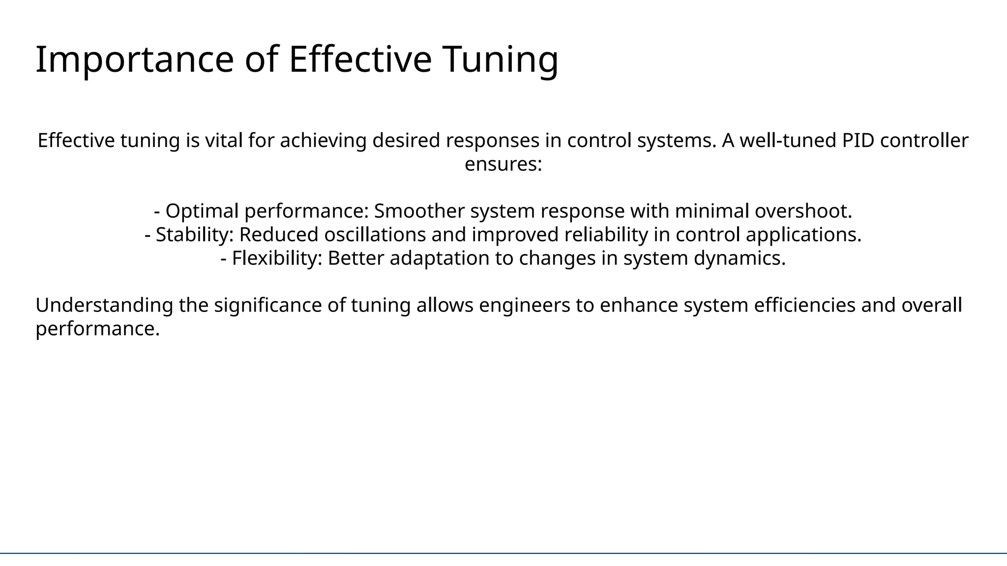 Importance of Effective Tuning
Effective tuning is vital for achieving desired responses in control systems. A well-tuned PID controller
ensures:
- Optimal performance: Smoother system response with minimal overshoot.
- Stability: Reduced oscillations and improved reliability in control applications.
- Flexibility: Better adaptation to changes in system dynamics.
Understanding the significance of tuning allows engineers to enhance system efficiencies and overall
performance.
 