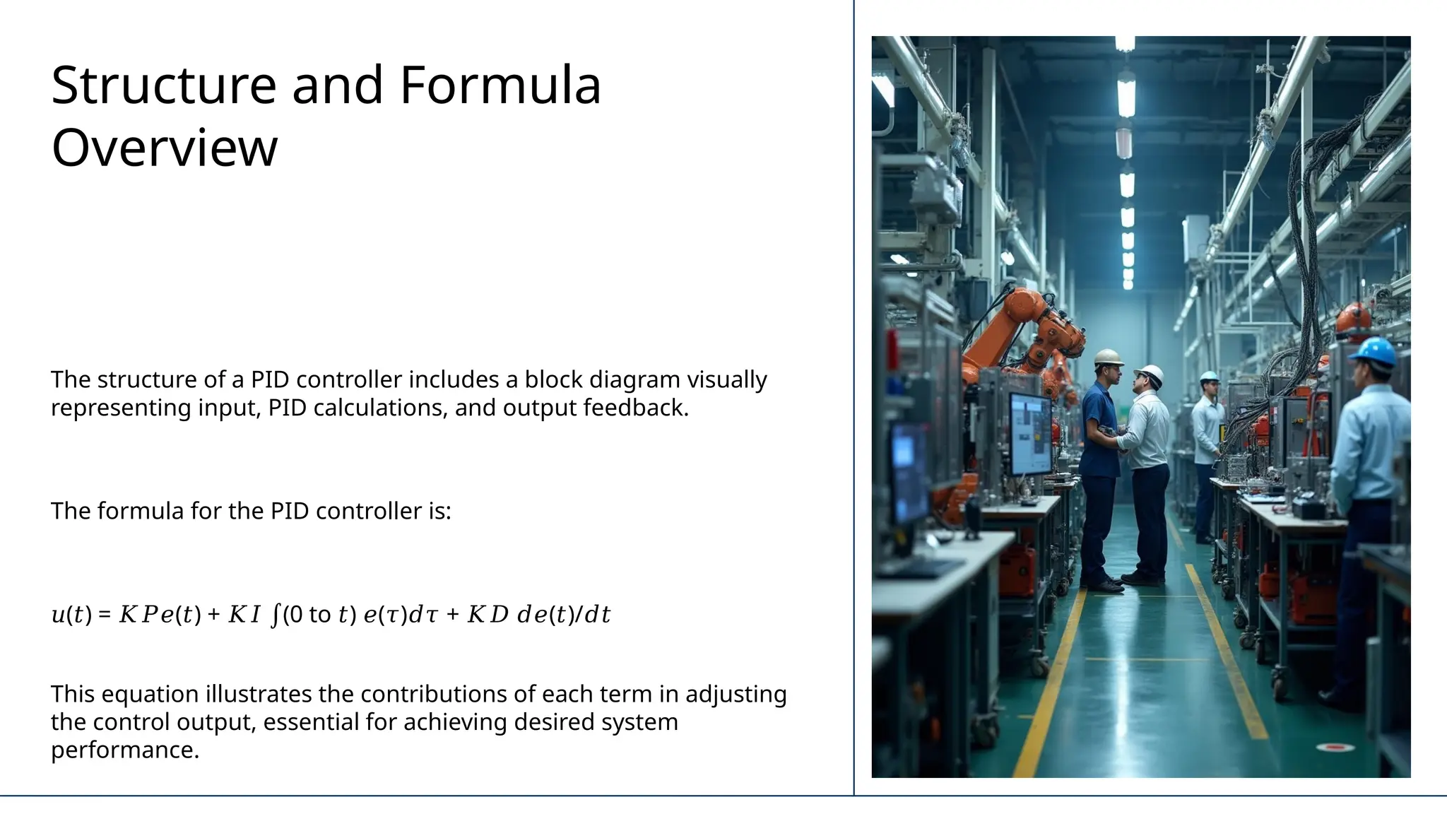 Structure and Formula
Overview
The structure of a PID controller includes a block diagram visually
representing input, PID calculations, and output feedback.
The formula for the PID controller is:
𝑢( ) = ( ) + (0 to ) ( ) + ( )/
𝑡 𝐾𝑃𝑒 𝑡 𝐾𝐼 ∫ 𝑡 𝑒 𝜏 𝑑𝜏 𝐾𝐷 𝑑𝑒 𝑡 𝑑𝑡
This equation illustrates the contributions of each term in adjusting
the control output, essential for achieving desired system
performance.
 
