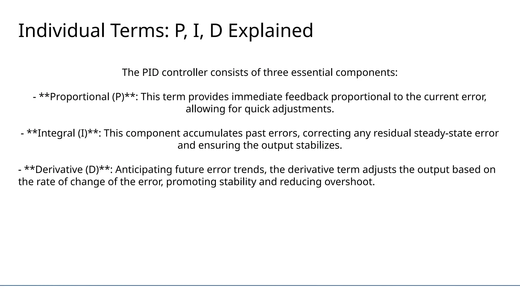 Individual Terms: P, I, D Explained
The PID controller consists of three essential components:
- **Proportional (P)**: This term provides immediate feedback proportional to the current error,
allowing for quick adjustments.
- **Integral (I)**: This component accumulates past errors, correcting any residual steady-state error
and ensuring the output stabilizes.
- **Derivative (D)**: Anticipating future error trends, the derivative term adjusts the output based on
the rate of change of the error, promoting stability and reducing overshoot.
 
