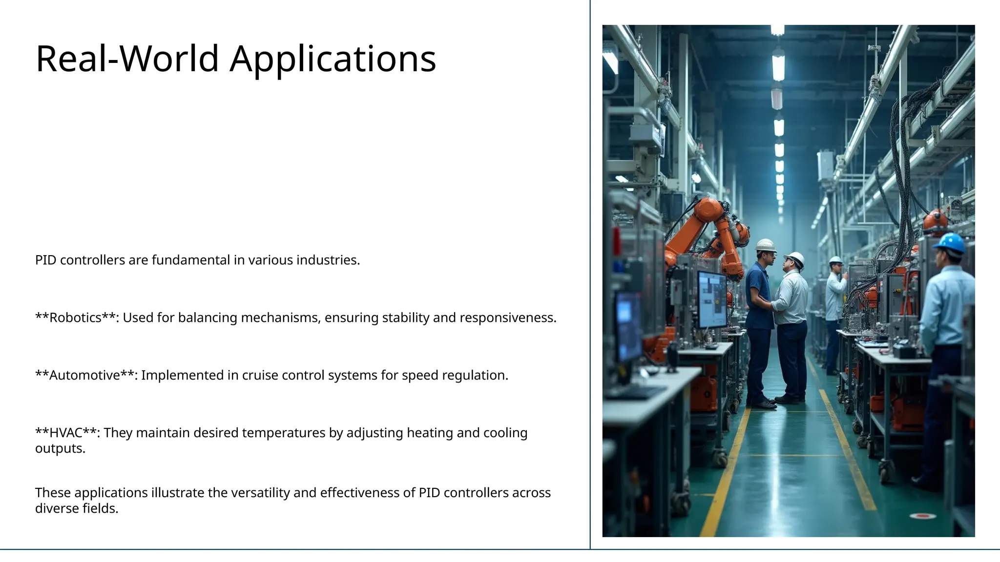 Real-World Applications
PID controllers are fundamental in various industries.
**Robotics**: Used for balancing mechanisms, ensuring stability and responsiveness.
**Automotive**: Implemented in cruise control systems for speed regulation.
**HVAC**: They maintain desired temperatures by adjusting heating and cooling
outputs.
These applications illustrate the versatility and effectiveness of PID controllers across
diverse fields.
 