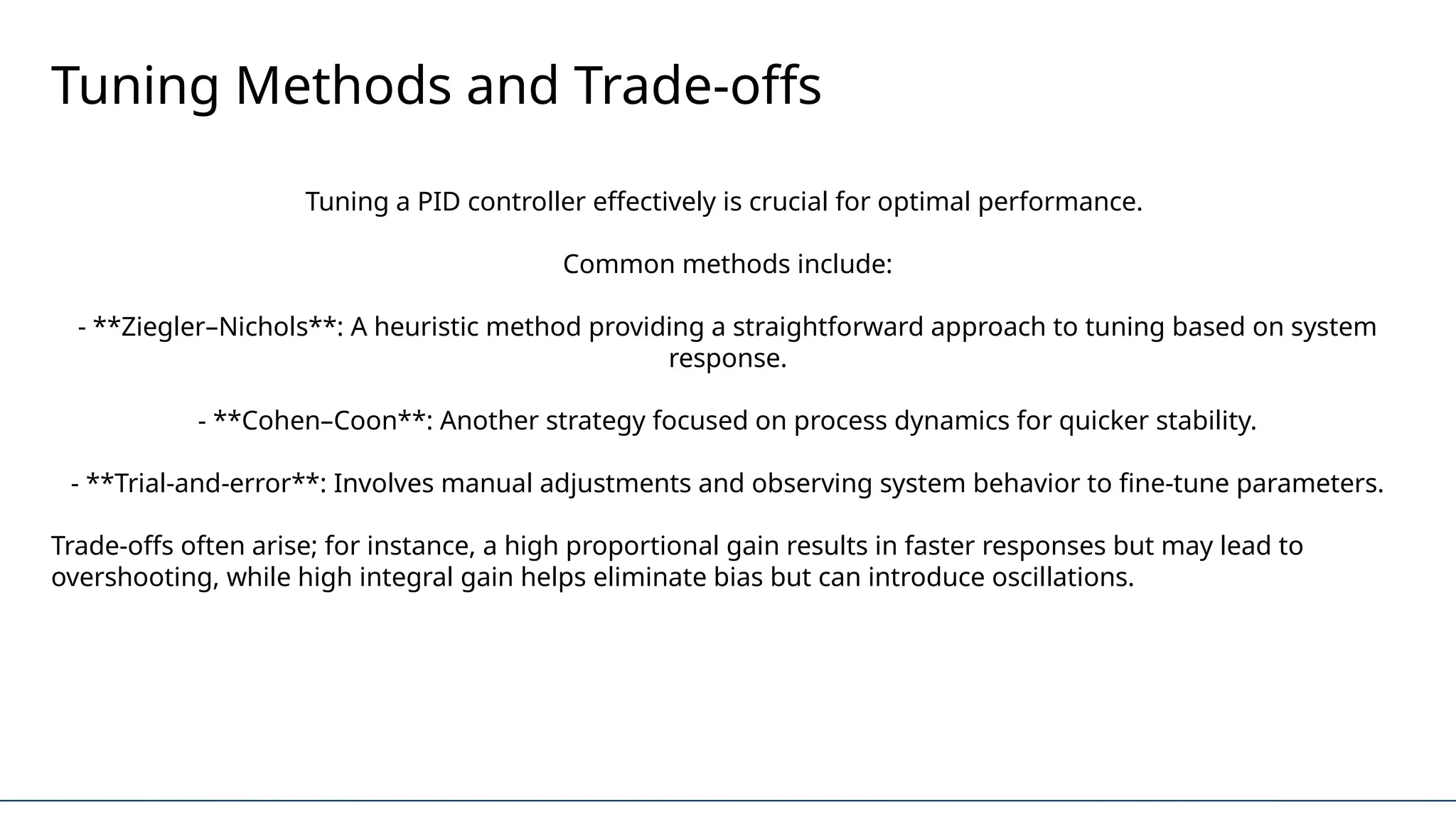 Tuning Methods and Trade-offs
Tuning a PID controller effectively is crucial for optimal performance.
Common methods include:
- **Ziegler–Nichols**: A heuristic method providing a straightforward approach to tuning based on system
response.
- **Cohen–Coon**: Another strategy focused on process dynamics for quicker stability.
- **Trial-and-error**: Involves manual adjustments and observing system behavior to fine-tune parameters.
Trade-offs often arise; for instance, a high proportional gain results in faster responses but may lead to
overshooting, while high integral gain helps eliminate bias but can introduce oscillations.
 