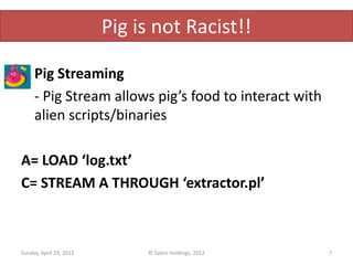Pig is not Racist!!

     Pig Streaming
     - Pig Stream allows pig’s food to interact with
     alien scripts/binaries

A= LOAD ‘log.txt’
C= STREAM A THROUGH ‘extractor.pl’



Sunday, April 29, 2012        © Sabre Holdings, 2012   7
 