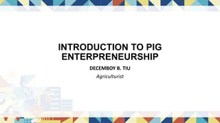 INTRODUCTION TO PIG
ENTERPRENEURSHIP
DECEMBOY B. TIU
Agriculturist
 