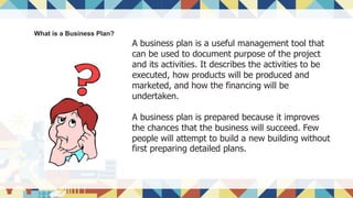 What is a Business Plan?
A business plan is a useful management tool that
can be used to document purpose of the project
and its activities. It describes the activities to be
executed, how products will be produced and
marketed, and how the financing will be
undertaken.
A business plan is prepared because it improves
the chances that the business will succeed. Few
people will attempt to build a new building without
first preparing detailed plans.
 