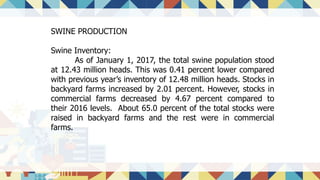 SWINE PRODUCTION
Swine Inventory:
As of January 1, 2017, the total swine population stood
at 12.43 million heads. This was 0.41 percent lower compared
with previous year’s inventory of 12.48 million heads. Stocks in
backyard farms increased by 2.01 percent. However, stocks in
commercial farms decreased by 4.67 percent compared to
their 2016 levels. About 65.0 percent of the total stocks were
raised in backyard farms and the rest were in commercial
farms.
 