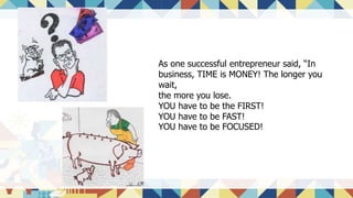 As one successful entrepreneur said, “In
business, TIME is MONEY! The longer you
wait,
the more you lose.
YOU have to be the FIRST!
YOU have to be FAST!
YOU have to be FOCUSED!
 
