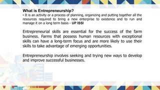 What is Entrepreneurship?
• It is an activity or a process of planning, organizing and putting together all the
resources required to bring a new enterprise to existence and to run and
manage it on a long term basis - UP ISSI
Entrepreneurial skills are essential for the success of the farm
business. Farms that possess human resources with exceptional
skills can have a long-term focus and are more likely to use their
skills to take advantage of emerging opportunities.
Entrepreneurship involves seeking and trying new ways to develop
and improve successful businesses.
 