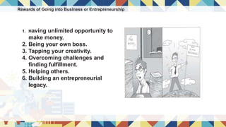 Rewards of Going into Business or Entrepreneurship
1. Having unlimited opportunity to
make money.
2. Being your own boss.
3. Tapping your creativity.
4. Overcoming challenges and
finding fulfillment.
5. Helping others.
6. Building an entrepreneurial
legacy.
 