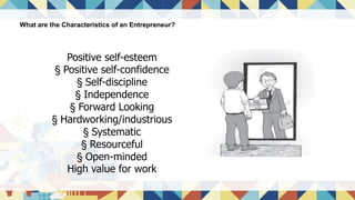 What are the Characteristics of an Entrepreneur?
Positive self-esteem
§ Positive self-confidence
§ Self-discipline
§ Independence
§ Forward Looking
§ Hardworking/industrious
§ Systematic
§ Resourceful
§ Open-minded
High value for work
 