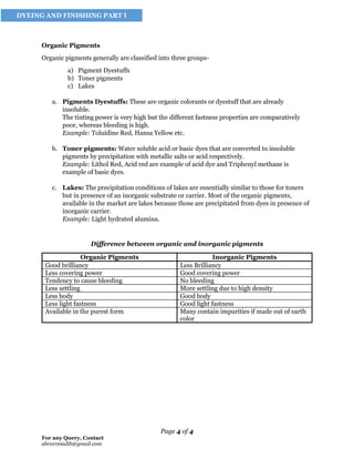 Page 4 of 4
For any Query, Contact
abrar00adib@gmail.com
DYEING AND FINISHING PART I
Organic Pigments
Organic pigments generally are classified into three groups-
a) Pigment Dyestuffs
b) Toner pigments
c) Lakes
a. Pigments Dyestuffs: These are organic colorants or dyestuff that are already
insoluble.
The tinting power is very high but the different fastness properties are comparatively
poor, whereas bleeding is high.
Example: Toluidine Red, Hansa Yellow etc.
b. Toner pigments: Water soluble acid or basic dyes that are converted to insoluble
pigments by precipitation with metallic salts or acid respectively.
Example: Lithol Red, Acid red are example of acid dye and Triphenyl methane is
example of basic dyes.
c. Lakes: The precipitation conditions of lakes are essentially similar to those for toners
but in presence of an inorganic substrate or carrier. Most of the organic pigments,
available in the market are lakes because those are precipitated from dyes in presence of
inorganic carrier.
Example: Light hydrated alumina.
Difference between organic and inorganic pigments
Organic Pigments Inorganic Pigments
Good brilliancy Less Brilliancy
Less covering power Good covering power
Tendency to cause bleeding No bleeding
Less settling More settling due to high density
Less body Good body
Less light fastness Good light fastness
Available in the purest form Many contain impurities if made out of earth
color
 