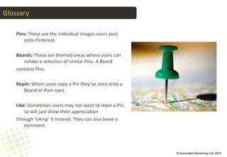 Glossary

    Pins: These are the individual images users post
       onto Pinterest.

    Boards: These are themed areas where users can
       collate a selection of similar Pins. A Board
    contains Pins.

    Repin: When users copy a Pin they’ve seen onto a
       Board of their own.

    Like: Sometimes users may not want to repin a Pin,
        so will just show their appreciation
    through ‘Liking’ it instead. They can also leave a
        comment.




                                                         © Greenlight Marketing Ltd, 2012
 