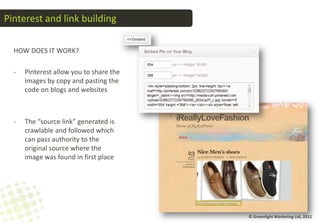 Pinterest and link building

  HOW DOES IT WORK?

  -   Pinterest allow you to share the
      images by copy and pasting the
      code on blogs and websites



  -   The “source link” generated is
      crawlable and followed which
      can pass authority to the
      original source where the
      image was found in first place




                                         © Greenlight Marketing Ltd, 2012
 