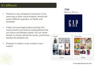 It’s different

 •   Pinterest is not a broadcast mechanism in the
     same way as other social networks. Brands will
     need a different approach to Twitter and
     Facebook.

 •   It does not encourage product pushing, this
     means brands must look at creating Boards that
     are culture and lifestyle related. You can create
     Boards on trends, behind the scenes, preliminary
     sketches for products etc.

 •   Pinterest is creative, so be creative in your
     output!




                                                         © Greenlight Marketing Ltd, 2012
 