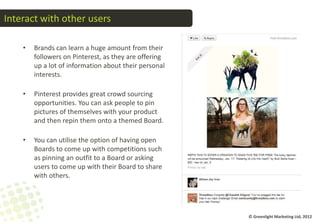 Interact with other users

    •   Brands can learn a huge amount from their
        followers on Pinterest, as they are offering
        up a lot of information about their personal
        interests.

    •   Pinterest provides great crowd sourcing
        opportunities. You can ask people to pin
        pictures of themselves with your product
        and then repin them onto a themed Board.

    •   You can utilise the option of having open
        Boards to come up with competitions such
        as pinning an outfit to a Board or asking
        users to come up with their Board to share
        with others.




                                                       © Greenlight Marketing Ltd, 2012
 