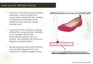 Look out for affiliate linking

    •   Pinterest is driving the social shopping
        experience. Users are often buy
        hungry when visiting the site, creating
        an opportunity for brands to sell
        product to users who are actively
        seeking it out.

    •   In reaction to this, Pinterest is testing
        affiliate links using skimlinks. Skimlinks
        is an innovative service that
        automatically replaces links to a
        product to an affiliate link if there is a
        program associated with it.

    •   Brands should be aware that Pinterest
        can and will change links for their
        products if an affiliate program exists.



                                                     © Greenlight Marketing Ltd, 2012
 