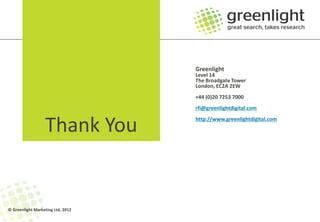 Greenlight
                                   Level 14
                                   The Broadgate Tower
                                   London, EC2A 2EW
                                   +44 (0)20 7253 7000
                                   rfi@greenlightdigital.com


                  Thank You        http://www.greenlightdigital.com




© Greenlight Marketing Ltd, 2012
 