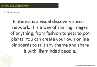 A new social platform

  In basic terms:



        Pinterest is a visual discovery social
        network. It is a way of sharing images
       of anything, from fashion to pets to pot
       plants. You can create your own online
       pinboards to suit any theme and share
              it with likeminded people.

                                       © Greenlight Marketing Ltd, 2012
 