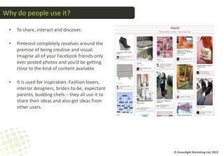 Why do people use it?

 •   To share, interact and discover.

 •   Pinterest completely revolves around the
     premise of being creative and visual.
     Imagine all of your Facebook friends only
     ever posted photos and you’d be getting
     close to the kind of content available.

 •   It is used for inspiration. Fashion lovers,
     interior designers, brides-to-be, expectant
     parents, budding chefs – they all use it to
     share their ideas and also get ideas from
     other users.




                                                   © Greenlight Marketing Ltd, 2012
 