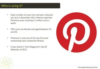 Who is using it?

    •   Exact number of users has not been released
        yet, but in December 2011 Hitwise reported
        Pinterest were reaching 11 million visits a
        week.

    •   70% users are female and aged between 25
        and 44.

    •   Pinterest is now one of the top 10 social
        networking sites tracked by Hitwise.

    •   It was listed in Time Magazine’s Top 50
        Websites of 2011.




                                                      © Greenlight Marketing Ltd, 2012
 