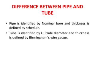 DIFFERENCE BETWEEN PIPE AND
TUBE
• Pipe is identified by Nominal bore and thickness is
defined by schedule.
• Tube is identified by Outside diameter and thickness
is defined by Birmingham's wire gauge.
 