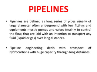PIPELINES
• Pipelines are defined as long series of pipes usually of
large diameter often underground with few fittings and
equipments mostly pumps and valves (mainly to control
the flow, that are laid with an intention to transport any
fluid (liquid or gas) over long distances.
• Pipeline engineering deals with transport of
hydrocarbons with huge capacity through long distances.
 