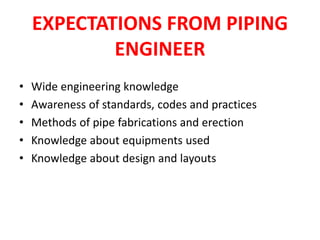 EXPECTATIONS FROM PIPING
ENGINEER
• Wide engineering knowledge
• Awareness of standards, codes and practices
• Methods of pipe fabrications and erection
• Knowledge about equipments used
• Knowledge about design and layouts
 