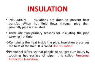 INSULATION
• INSULATION - Insulations are done to prevent heat
transfer. When hot fluid flows through pipe then
generally pipe is insulated.
• There are two primary reasons for insulating the pipe
carrying hot fluid.
Containing the heat inside the pipe. Insulation preserves
the heat of the fluid. It is called Hot Insulation.
Personnel safety, so that people do not get burn injury by
touching hot surface of pipe. It is called Personnel
Protection Insulation.
 