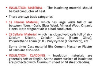 • INSULATION MATERIAL - The insulating material should
be bad conductor of heat.
• There are two basic categories
• 1) Fibrous Material, which has large voids full of air
between fibers - Cork, Glass Wool, Mineral Wool, Organic
Fibers. Note stagnant air is a bad conductor.
• 2) Cellular Material, which has closed void cells full of air -
Calcium Silicate, Cellular Glass (Foam Glass),
Polyurethane Foam (PUF), Polystyrene (Thermocol), etc.
Some times Cast material like Cement Plaster or Plaster
of Paris are also used.
• INSULATION CLADDING - Insulation materials are
generally soft or fragile. So the outer surface of insulation
are protected with Aluminum sheet or GI sheet cladding.
 