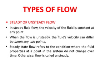 TYPES OF FLOW
 STEADY OR UNSTEADY FLOW
• In steady fluid flow, the velocity of the fluid is constant at
any point.
• When the flow is unsteady, the fluid’s velocity can differ
between any two points.
• Steady-state flow refers to the condition where the fluid
properties at a point in the system do not change over
time. Otherwise, flow is called unsteady.
 