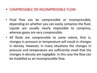  COMPRESSIBLE OR INCOMPRESSIBLE FLOW
• Fluid flow can be compressible or incompressible,
depending on whether you can easily compress the fluid.
Liquids are usually nearly impossible to compress,
whereas gases are very compressible.
• All fluids are compressible to some extent, that is,
changes in pressure or temperature will result in changes
in density. However, in many situations the changes in
pressure and temperature are sufficiently small that the
changes in density are negligible. In this case the flow can
be modelled as an incompressible flow.
 