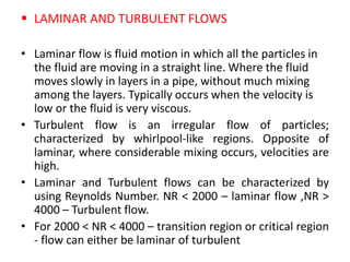  LAMINAR AND TURBULENT FLOWS
• Laminar flow is fluid motion in which all the particles in
the fluid are moving in a straight line. Where the fluid
moves slowly in layers in a pipe, without much mixing
among the layers. Typically occurs when the velocity is
low or the fluid is very viscous.
• Turbulent flow is an irregular flow of particles;
characterized by whirlpool-like regions. Opposite of
laminar, where considerable mixing occurs, velocities are
high.
• Laminar and Turbulent flows can be characterized by
using Reynolds Number. NR < 2000 – laminar flow ,NR >
4000 – Turbulent flow.
• For 2000 < NR < 4000 – transition region or critical region
- flow can either be laminar of turbulent
 