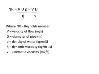 NR = V D ρ = V D
ή ν
Where NR – Reynolds number
V – velocity of flow (m/s)
D – diameter of pipe (m)
ρ – density of water (kg/m3)
ή – dynamic viscosity (kg/m . s)
ν – kinematic viscosity (m2/s)
 