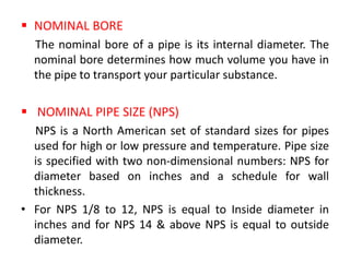  NOMINAL BORE
The nominal bore of a pipe is its internal diameter. The
nominal bore determines how much volume you have in
the pipe to transport your particular substance.
 NOMINAL PIPE SIZE (NPS)
NPS is a North American set of standard sizes for pipes
used for high or low pressure and temperature. Pipe size
is specified with two non-dimensional numbers: NPS for
diameter based on inches and a schedule for wall
thickness.
• For NPS 1/8 to 12, NPS is equal to Inside diameter in
inches and for NPS 14 & above NPS is equal to outside
diameter.
 