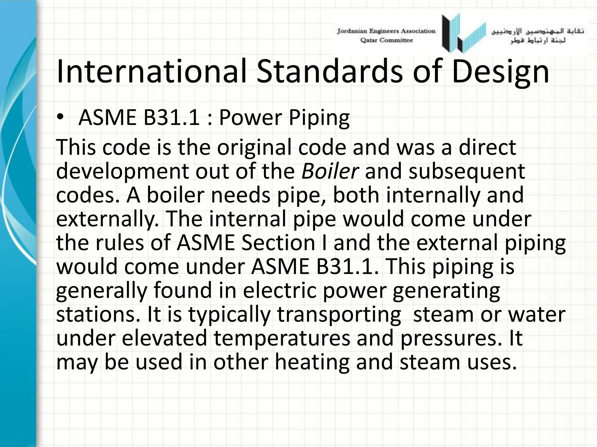 International Standards of Design
• ASME B31.1 : Power Piping
This code is the original code and was a direct
development out of the Boiler and subsequent
codes. A boiler needs pipe, both internally and
externally. The internal pipe would come under
the rules of ASME Section I and the external piping
would come under ASME B31.1. This piping is
generally found in electric power generating
stations. It is typically transporting steam or water
under elevated temperatures and pressures. It
may be used in other heating and steam uses.
 